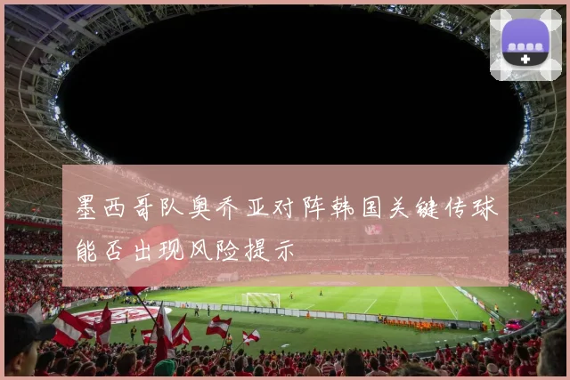 墨西哥队奥乔亚对阵韩国关键传球能否出现风险提示