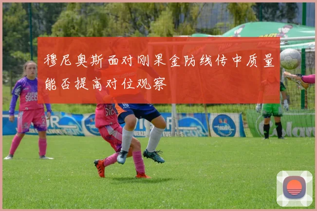 穆尼奥斯面对刚果金防线传中质量能否提高对位观察