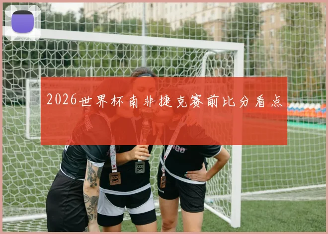2026世界杯南非捷克赛前比分看点