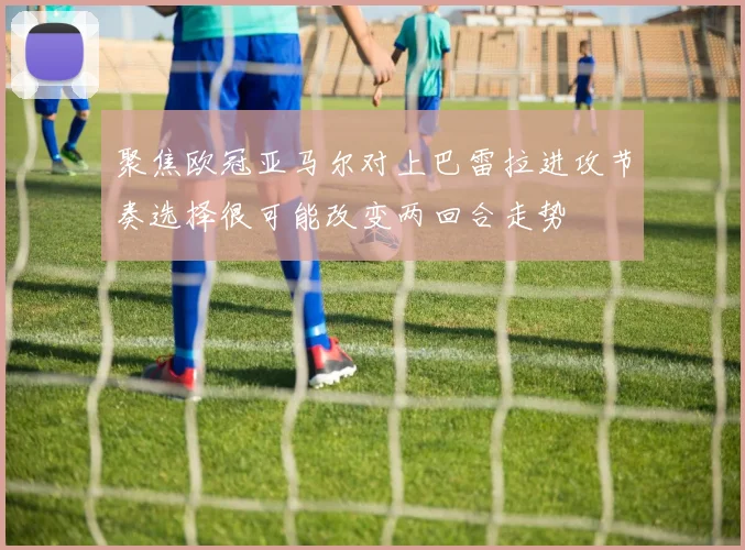 聚焦欧冠亚马尔对上巴雷拉进攻节奏选择很可能改变两回合走势