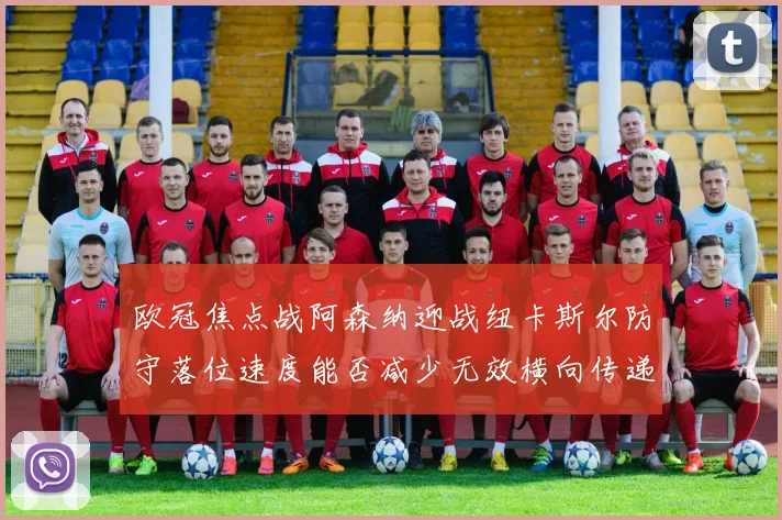 欧冠焦点战阿森纳迎战纽卡斯尔防守落位速度能否减少无效横向传递