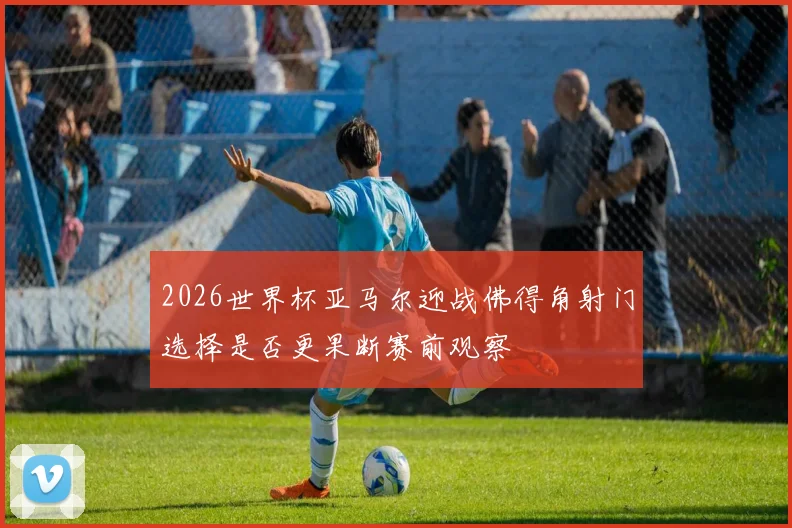 2026世界杯亚马尔迎战佛得角射门选择是否更果断赛前观察