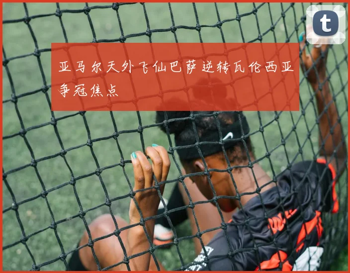 亚马尔天外飞仙巴萨逆转瓦伦西亚争冠焦点
