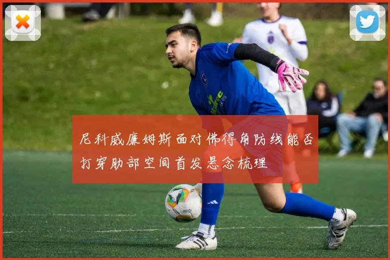 尼科威廉姆斯面对佛得角防线能否打穿肋部空间首发悬念梳理