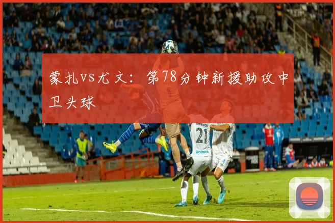 蒙扎vs尤文：第78分钟新援助攻中卫头球