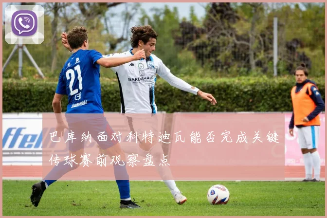 巴库纳面对科特迪瓦能否完成关键传球赛前观察盘点