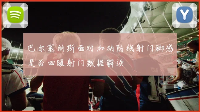 巴尔塞纳斯面对加纳防线射门脚感是否回暖射门数据解读