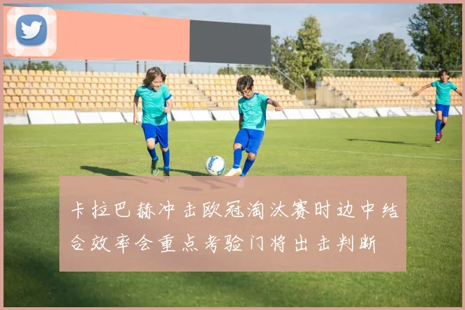 卡拉巴赫冲击欧冠淘汰赛时边中结合效率会重点考验门将出击判断