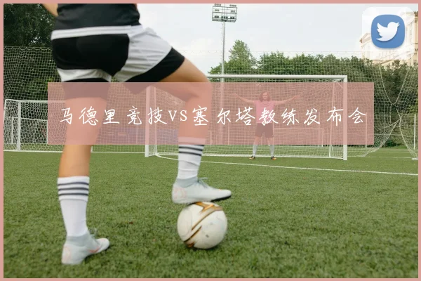 马德里竞技vs塞尔塔教练发布会