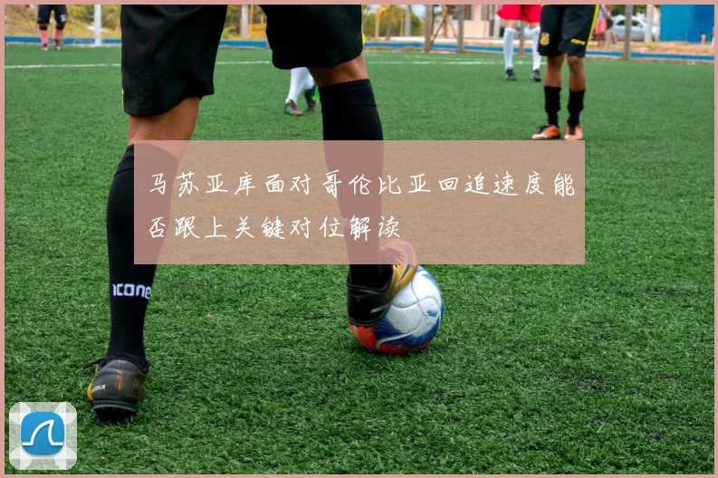 马苏亚库面对哥伦比亚回追速度能否跟上关键对位解读