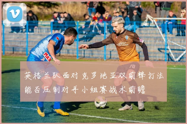 英格兰队面对克罗地亚双前锋打法能否压制对手小组赛战术前瞻