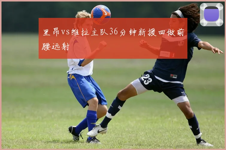 里昂vs维拉主队36分钟新援回做前腰远射