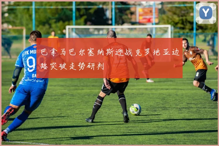 巴拿马巴尔塞纳斯迎战克罗地亚边路突破走势研判