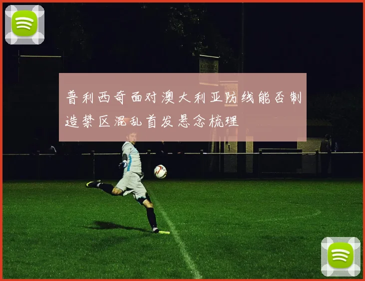 普利西奇面对澳大利亚防线能否制造禁区混乱首发悬念梳理