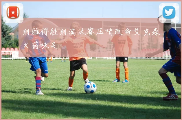 利雅得胜利淘汰赛压哨改命艾克森火药味足