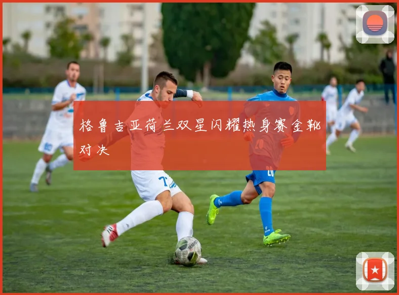 格鲁吉亚荷兰双星闪耀热身赛金靴对决