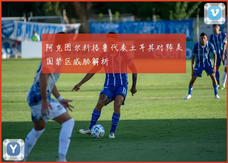 阿克图尔科格鲁代表土耳其对阵美国禁区威胁解析