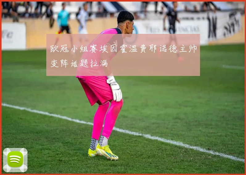 欧冠小组赛埃因霍温费耶诺德主帅变阵话题拉满