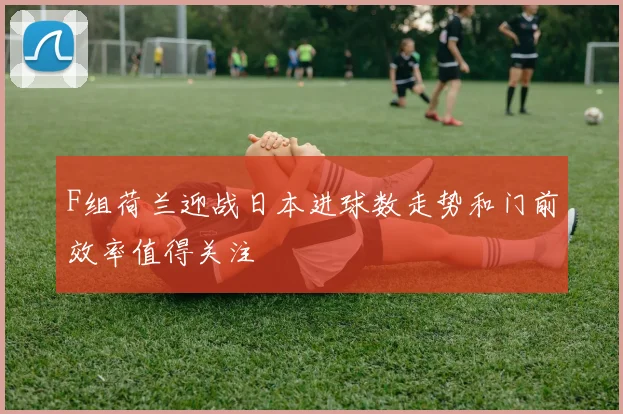 F组荷兰迎战日本进球数走势和门前效率值得关注