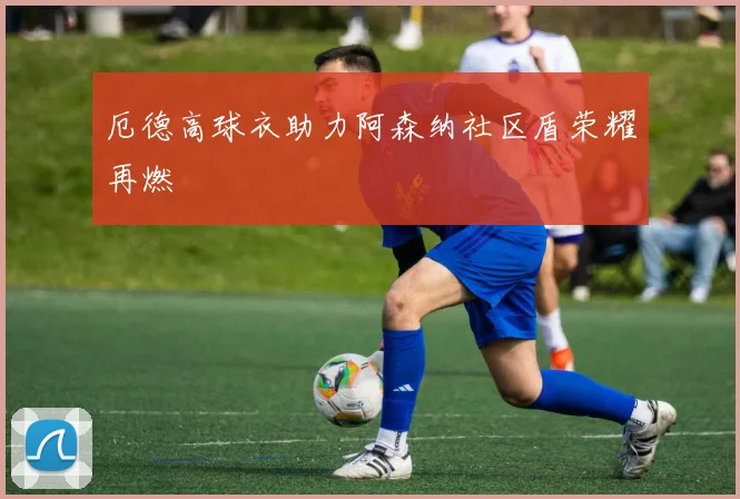 厄德高球衣助力阿森纳社区盾荣耀再燃