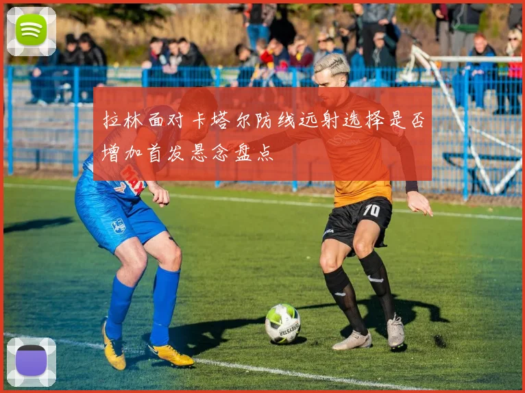 拉林面对卡塔尔防线远射选择是否增加首发悬念盘点