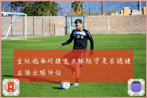 金玟哉面对捷克头球防守是否稳健后场出球评估