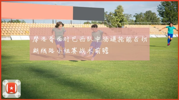 摩洛哥面对巴西队中场逼抢能否切断线路小组赛战术前瞻
