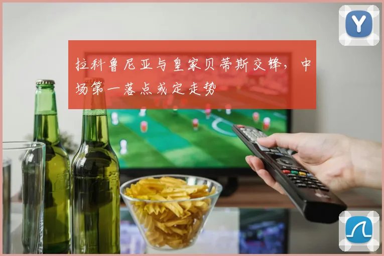 拉科鲁尼亚与皇家贝蒂斯交锋，中场第一落点或定走势