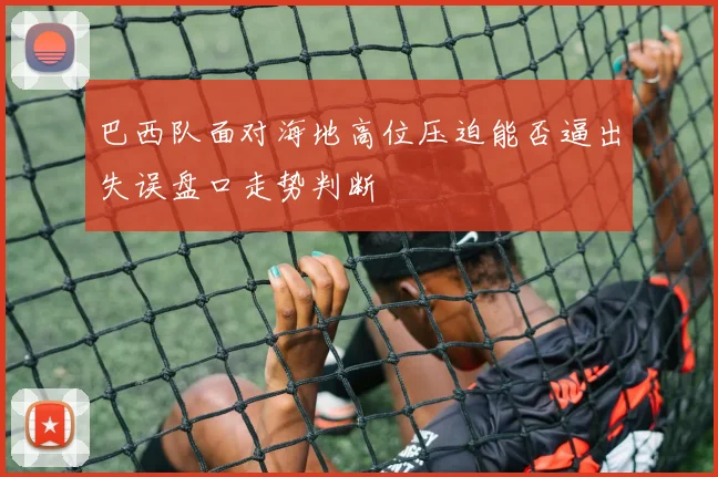 巴西队面对海地高位压迫能否逼出失误盘口走势判断