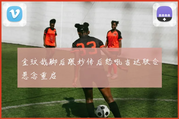 金玟哉脚后跟妙传后怒吼吉达联合悬念重启