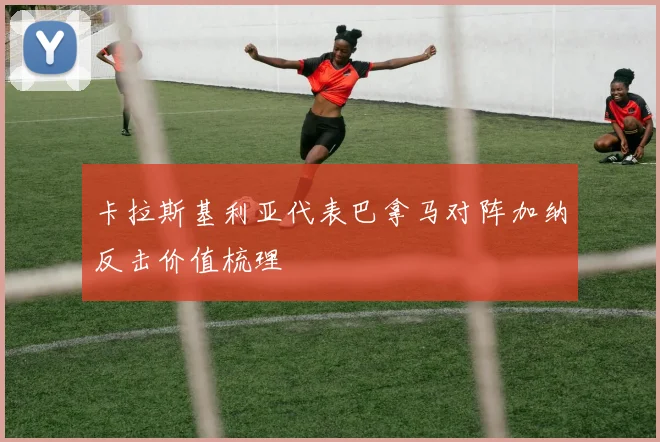 卡拉斯基利亚代表巴拿马对阵加纳反击价值梳理