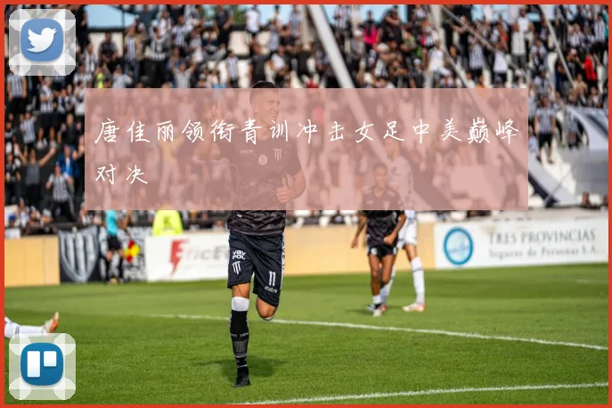 唐佳丽领衔青训冲击女足中美巅峰对决