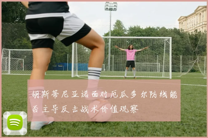 胡斯蒂尼亚诺面对厄瓜多尔防线能否主导反击战术价值观察