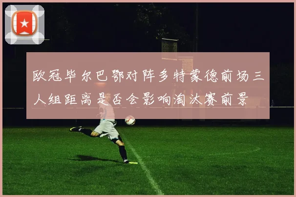 欧冠毕尔巴鄂对阵多特蒙德前场三人组距离是否会影响淘汰赛前景