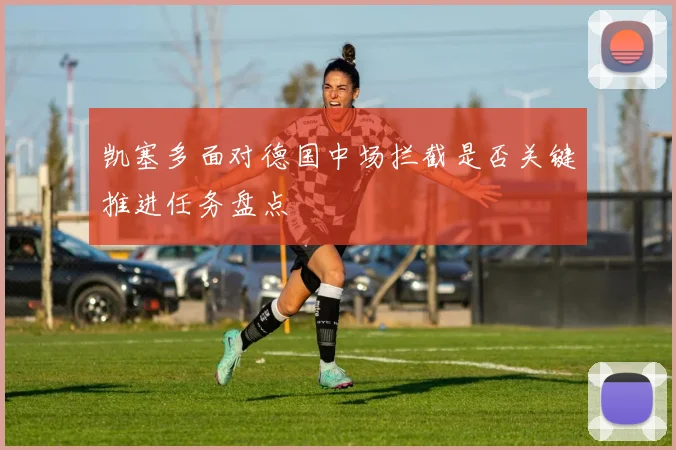 凯塞多面对德国中场拦截是否关键推进任务盘点