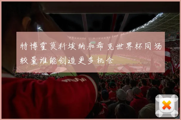 特博霍莫科埃纳和希克世界杯同场较量谁能创造更多机会