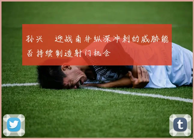 孙兴慜迎战南非纵深冲刺的威胁能否持续制造射门机会