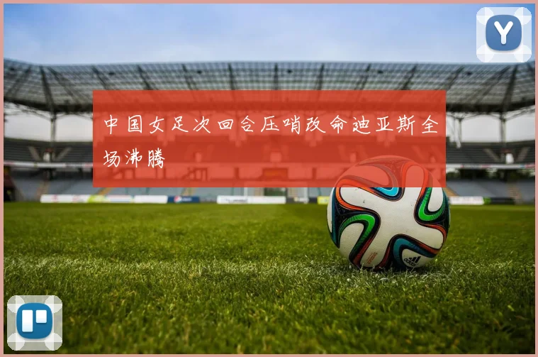中国女足次回合压哨改命迪亚斯全场沸腾