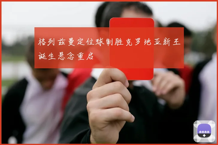 格列兹曼定位球制胜克罗地亚新王诞生悬念重启
