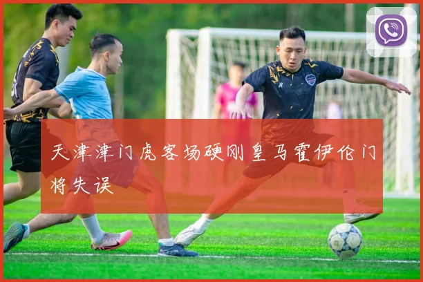 天津津门虎客场硬刚皇马霍伊伦门将失误